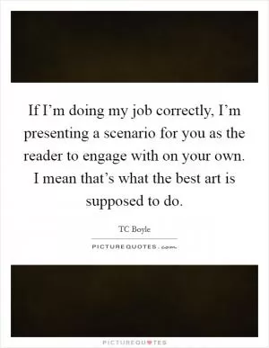 If I’m doing my job correctly, I’m presenting a scenario for you as the reader to engage with on your own. I mean that’s what the best art is supposed to do Picture Quote #1