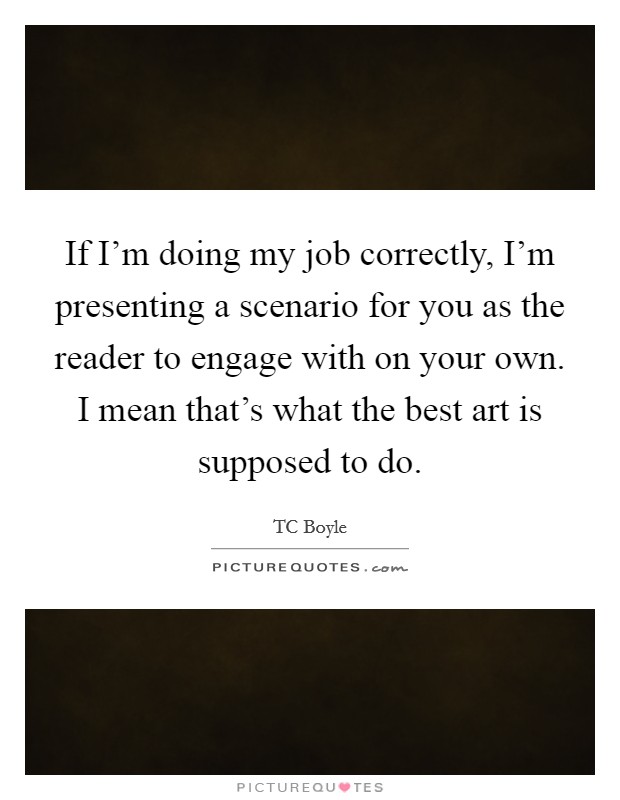 If I'm doing my job correctly, I'm presenting a scenario for you as the reader to engage with on your own. I mean that's what the best art is supposed to do. Picture Quote #1