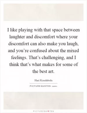 I like playing with that space between laughter and discomfort where your discomfort can also make you laugh, and you’re confused about the mixed feelings. That’s challenging, and I think that’s what makes for some of the best art Picture Quote #1