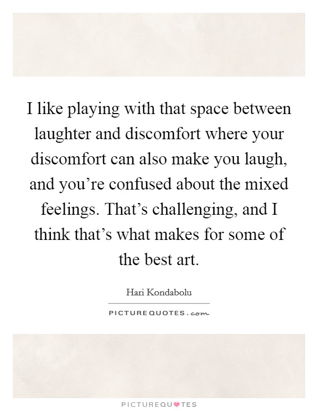 I like playing with that space between laughter and discomfort where your discomfort can also make you laugh, and you're confused about the mixed feelings. That's challenging, and I think that's what makes for some of the best art. Picture Quote #1