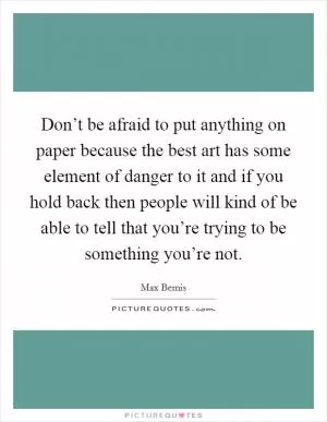 Don’t be afraid to put anything on paper because the best art has some element of danger to it and if you hold back then people will kind of be able to tell that you’re trying to be something you’re not Picture Quote #1
