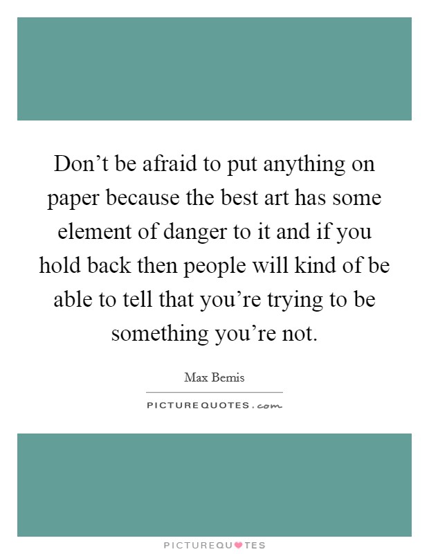 Don't be afraid to put anything on paper because the best art has some element of danger to it and if you hold back then people will kind of be able to tell that you're trying to be something you're not. Picture Quote #1