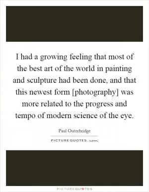 I had a growing feeling that most of the best art of the world in painting and sculpture had been done, and that this newest form [photography] was more related to the progress and tempo of modern science of the eye Picture Quote #1