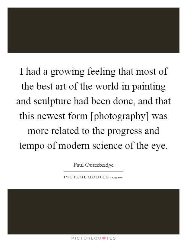 I had a growing feeling that most of the best art of the world in painting and sculpture had been done, and that this newest form [photography] was more related to the progress and tempo of modern science of the eye. Picture Quote #1