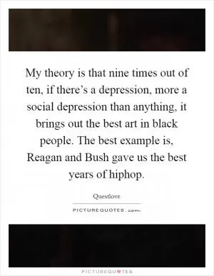 My theory is that nine times out of ten, if there’s a depression, more a social depression than anything, it brings out the best art in black people. The best example is, Reagan and Bush gave us the best years of hiphop Picture Quote #1