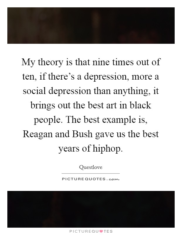 My theory is that nine times out of ten, if there's a depression, more a social depression than anything, it brings out the best art in black people. The best example is, Reagan and Bush gave us the best years of hiphop. Picture Quote #1