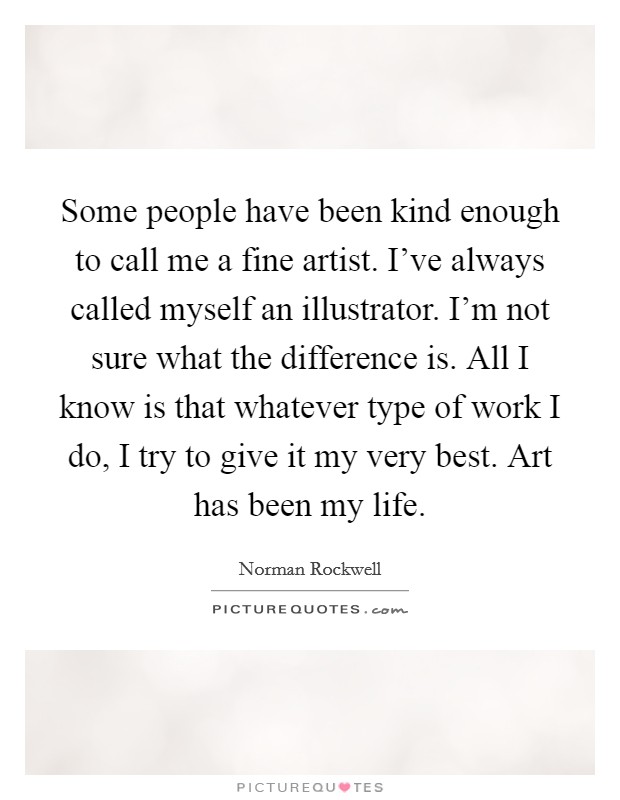Some people have been kind enough to call me a fine artist. I've always called myself an illustrator. I'm not sure what the difference is. All I know is that whatever type of work I do, I try to give it my very best. Art has been my life. Picture Quote #1