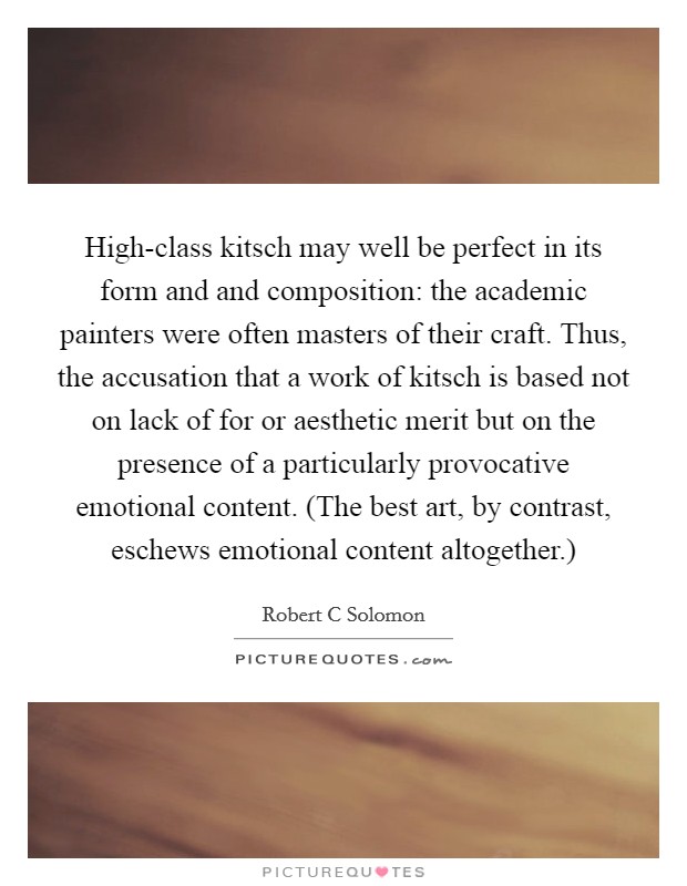 High-class kitsch may well be perfect in its form and and composition: the academic painters were often masters of their craft. Thus, the accusation that a work of kitsch is based not on lack of for or aesthetic merit but on the presence of a particularly provocative emotional content. (The best art, by contrast, eschews emotional content altogether.) Picture Quote #1