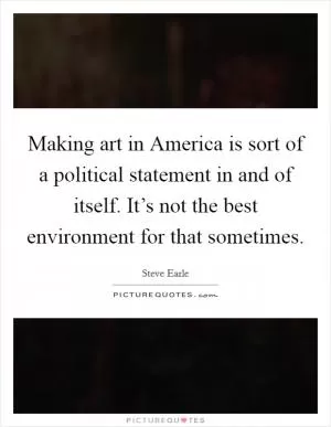 Making art in America is sort of a political statement in and of itself. It’s not the best environment for that sometimes Picture Quote #1