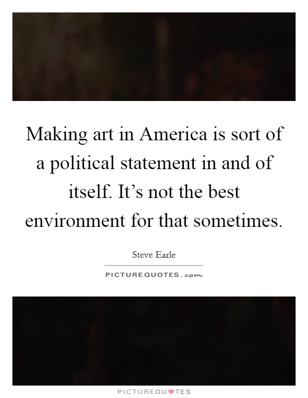Making art in America is sort of a political statement in and of itself. It's not the best environment for that sometimes. Picture Quote #1