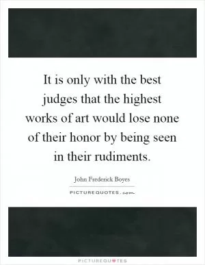 It is only with the best judges that the highest works of art would lose none of their honor by being seen in their rudiments Picture Quote #1