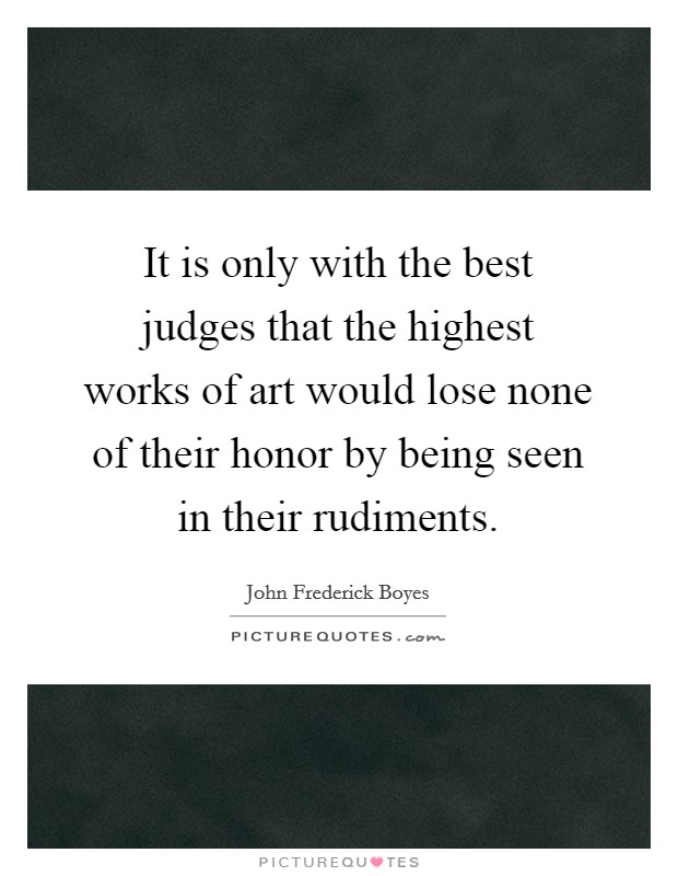 It is only with the best judges that the highest works of art would lose none of their honor by being seen in their rudiments. Picture Quote #1