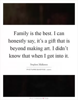 Family is the best. I can honestly say, it’s a gift that is beyond making art. I didn’t know that when I got into it Picture Quote #1