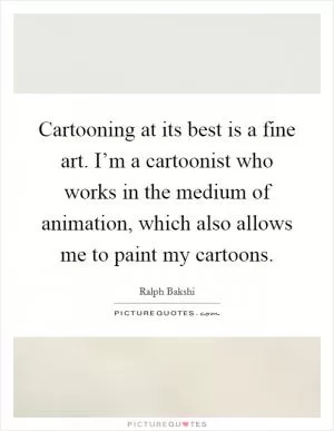 Cartooning at its best is a fine art. I’m a cartoonist who works in the medium of animation, which also allows me to paint my cartoons Picture Quote #1