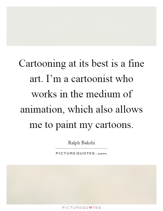 Cartooning at its best is a fine art. I'm a cartoonist who works in the medium of animation, which also allows me to paint my cartoons. Picture Quote #1