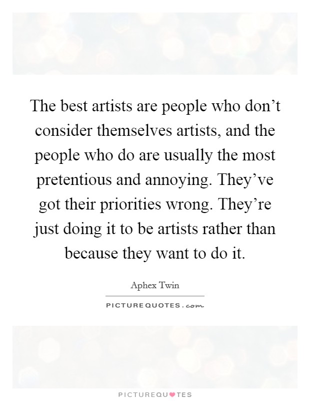 The best artists are people who don't consider themselves artists, and the people who do are usually the most pretentious and annoying. They've got their priorities wrong. They're just doing it to be artists rather than because they want to do it. Picture Quote #1