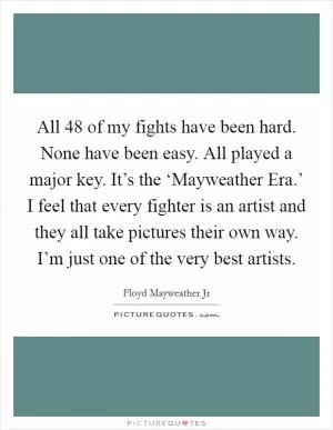 All 48 of my fights have been hard. None have been easy. All played a major key. It’s the ‘Mayweather Era.’ I feel that every fighter is an artist and they all take pictures their own way. I’m just one of the very best artists Picture Quote #1