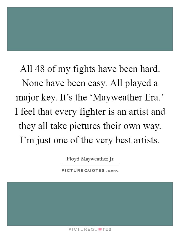 All 48 of my fights have been hard. None have been easy. All played a major key. It's the ‘Mayweather Era.' I feel that every fighter is an artist and they all take pictures their own way. I'm just one of the very best artists. Picture Quote #1