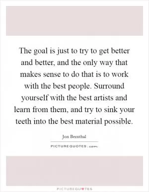 The goal is just to try to get better and better, and the only way that makes sense to do that is to work with the best people. Surround yourself with the best artists and learn from them, and try to sink your teeth into the best material possible Picture Quote #1