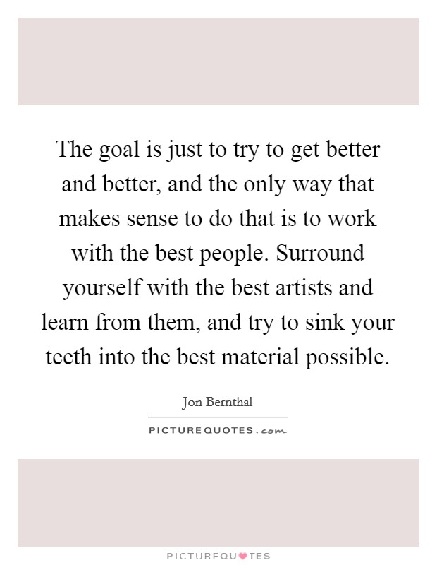 The goal is just to try to get better and better, and the only way that makes sense to do that is to work with the best people. Surround yourself with the best artists and learn from them, and try to sink your teeth into the best material possible. Picture Quote #1