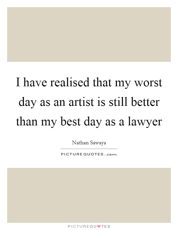 I have realised that my worst day as an artist is still better than my best day as a lawyer Picture Quote #1