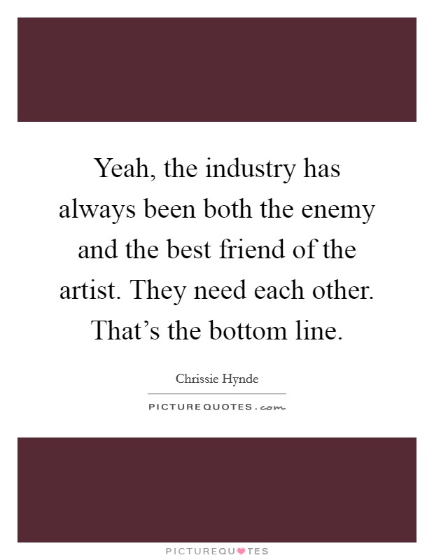 Yeah, the industry has always been both the enemy and the best friend of the artist. They need each other. That's the bottom line. Picture Quote #1