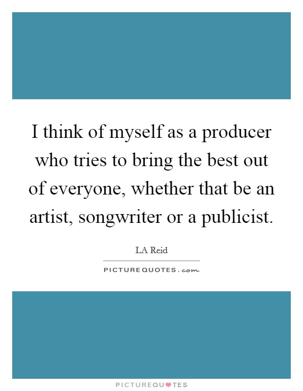 I think of myself as a producer who tries to bring the best out of everyone, whether that be an artist, songwriter or a publicist. Picture Quote #1