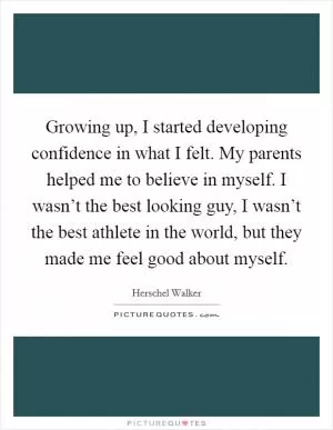 Growing up, I started developing confidence in what I felt. My parents helped me to believe in myself. I wasn’t the best looking guy, I wasn’t the best athlete in the world, but they made me feel good about myself Picture Quote #1