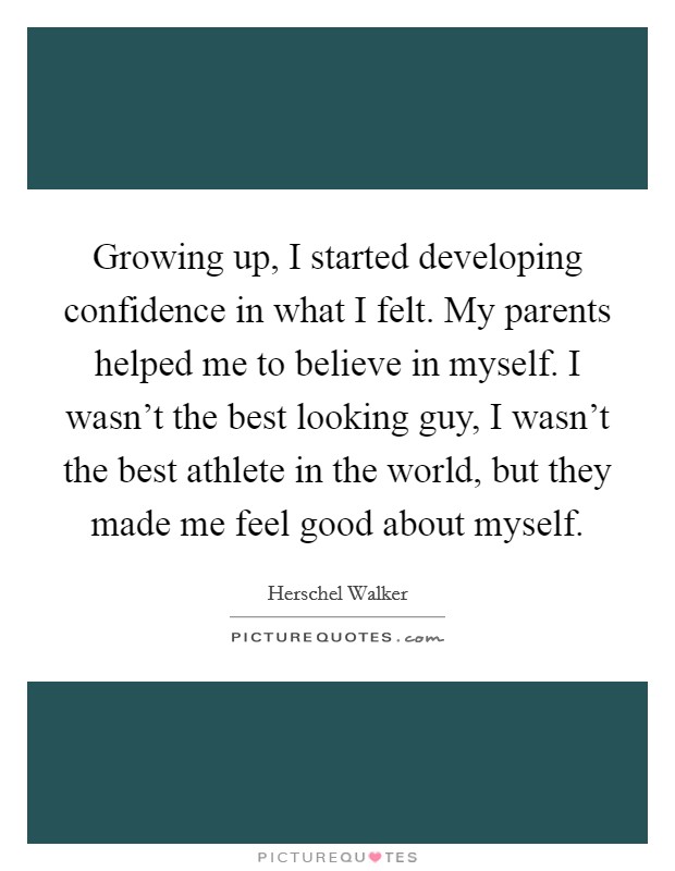 Growing up, I started developing confidence in what I felt. My parents helped me to believe in myself. I wasn't the best looking guy, I wasn't the best athlete in the world, but they made me feel good about myself. Picture Quote #1
