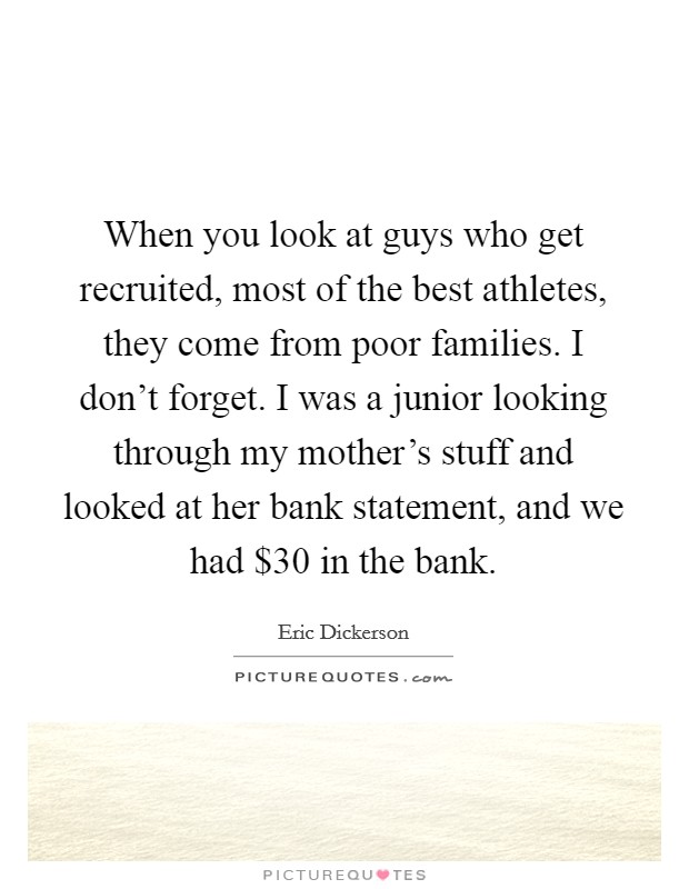When you look at guys who get recruited, most of the best athletes, they come from poor families. I don't forget. I was a junior looking through my mother's stuff and looked at her bank statement, and we had $30 in the bank. Picture Quote #1