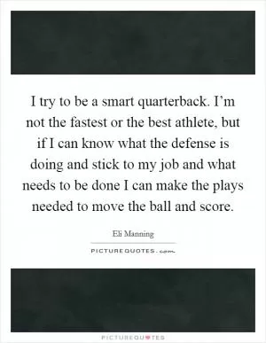 I try to be a smart quarterback. I’m not the fastest or the best athlete, but if I can know what the defense is doing and stick to my job and what needs to be done I can make the plays needed to move the ball and score Picture Quote #1