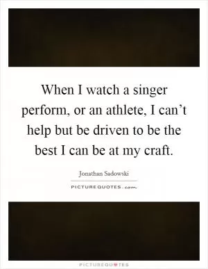 When I watch a singer perform, or an athlete, I can’t help but be driven to be the best I can be at my craft Picture Quote #1