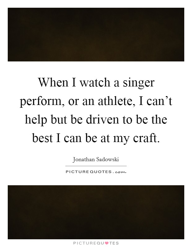 When I watch a singer perform, or an athlete, I can't help but be driven to be the best I can be at my craft. Picture Quote #1