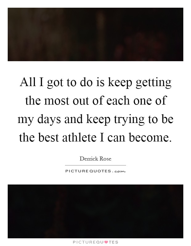 All I got to do is keep getting the most out of each one of my days and keep trying to be the best athlete I can become. Picture Quote #1