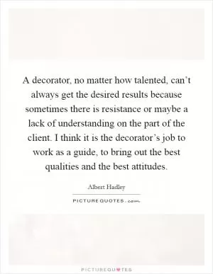 A decorator, no matter how talented, can’t always get the desired results because sometimes there is resistance or maybe a lack of understanding on the part of the client. I think it is the decorator’s job to work as a guide, to bring out the best qualities and the best attitudes Picture Quote #1