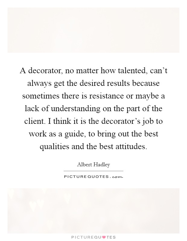 A decorator, no matter how talented, can't always get the desired results because sometimes there is resistance or maybe a lack of understanding on the part of the client. I think it is the decorator's job to work as a guide, to bring out the best qualities and the best attitudes. Picture Quote #1