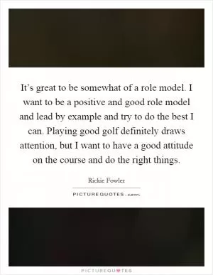 It’s great to be somewhat of a role model. I want to be a positive and good role model and lead by example and try to do the best I can. Playing good golf definitely draws attention, but I want to have a good attitude on the course and do the right things Picture Quote #1