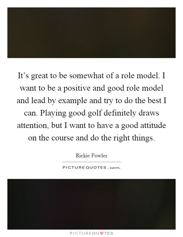 It's great to be somewhat of a role model. I want to be a positive and good role model and lead by example and try to do the best I can. Playing good golf definitely draws attention, but I want to have a good attitude on the course and do the right things. Picture Quote #1