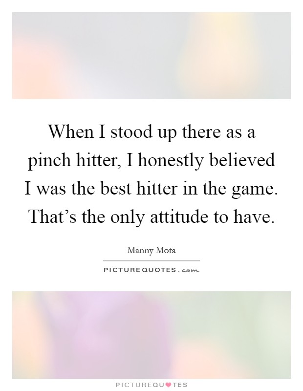 When I stood up there as a pinch hitter, I honestly believed I was the best hitter in the game. That's the only attitude to have. Picture Quote #1