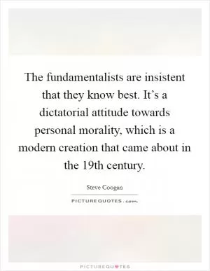 The fundamentalists are insistent that they know best. It’s a dictatorial attitude towards personal morality, which is a modern creation that came about in the 19th century Picture Quote #1