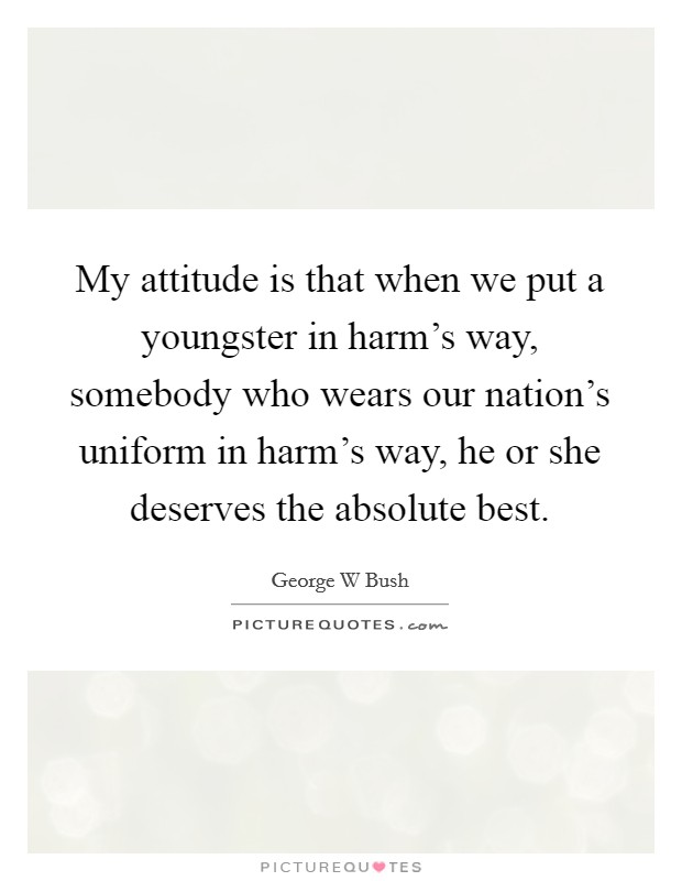 My attitude is that when we put a youngster in harm's way, somebody who wears our nation's uniform in harm's way, he or she deserves the absolute best. Picture Quote #1