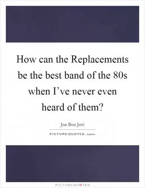 How can the Replacements be the best band of the 80s when I’ve never even heard of them? Picture Quote #1