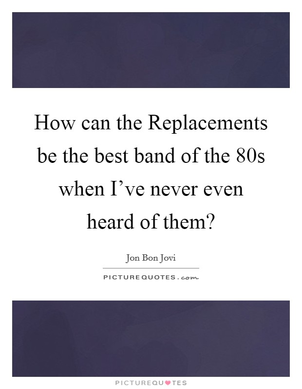 How can the Replacements be the best band of the 80s when I've never even heard of them? Picture Quote #1