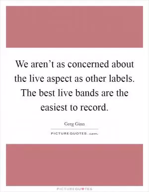 We aren’t as concerned about the live aspect as other labels. The best live bands are the easiest to record Picture Quote #1