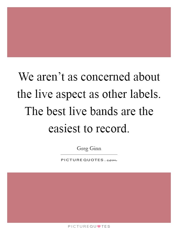 We aren't as concerned about the live aspect as other labels. The best live bands are the easiest to record. Picture Quote #1