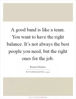 A good band is like a team. You want to have the right balance. It’s not always the best people you need, but the right ones for the job Picture Quote #1