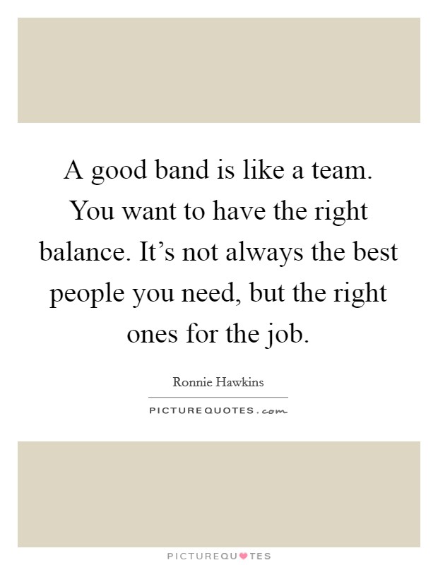 A good band is like a team. You want to have the right balance. It's not always the best people you need, but the right ones for the job. Picture Quote #1