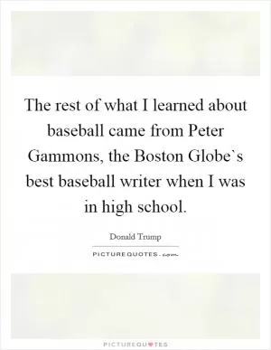 The rest of what I learned about baseball came from Peter Gammons, the Boston Globe`s best baseball writer when I was in high school Picture Quote #1