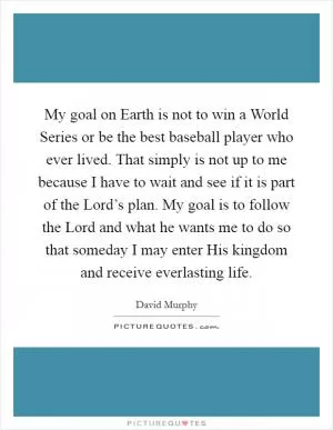 My goal on Earth is not to win a World Series or be the best baseball player who ever lived. That simply is not up to me because I have to wait and see if it is part of the Lord’s plan. My goal is to follow the Lord and what he wants me to do so that someday I may enter His kingdom and receive everlasting life Picture Quote #1