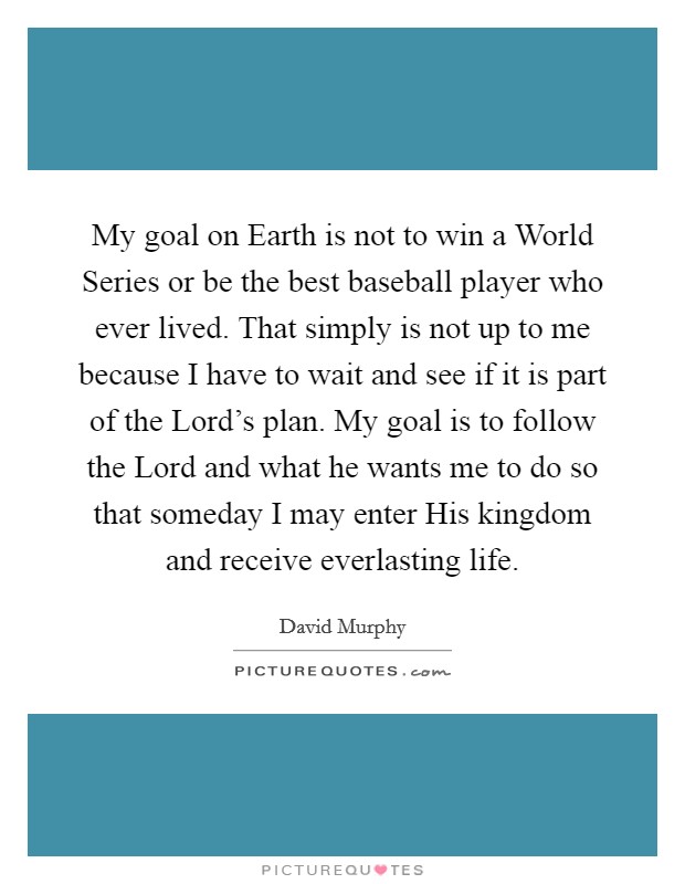 My goal on Earth is not to win a World Series or be the best baseball player who ever lived. That simply is not up to me because I have to wait and see if it is part of the Lord's plan. My goal is to follow the Lord and what he wants me to do so that someday I may enter His kingdom and receive everlasting life. Picture Quote #1